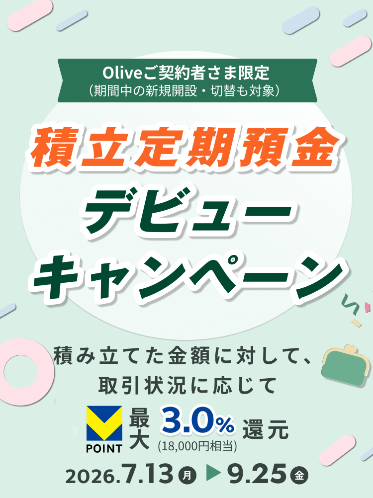 Oliveご契約者さま限定(期間中の新規開設・切替も対象) 積立定期預金 デビューキャンペーン 積み立てた金額に対して、取引状況に応じて POINT最大3.0%(18,000円相当)還元 2026.7.13月 9.25金