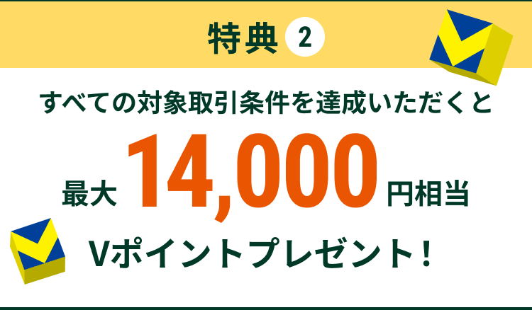 特典2 すべての対象取引条件を達成いただくと 最大14,000円相当 Vポイントプレゼント!