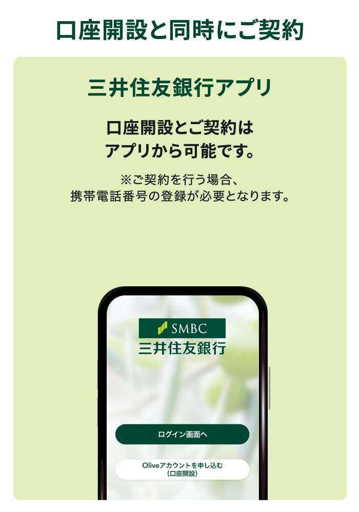 口座開設と同時にご契約 三井住友銀行アプリ 口座開設とご契約はアプリから可能です。※ご契約を行う場合、携帯電話番号の登録が必要となります。