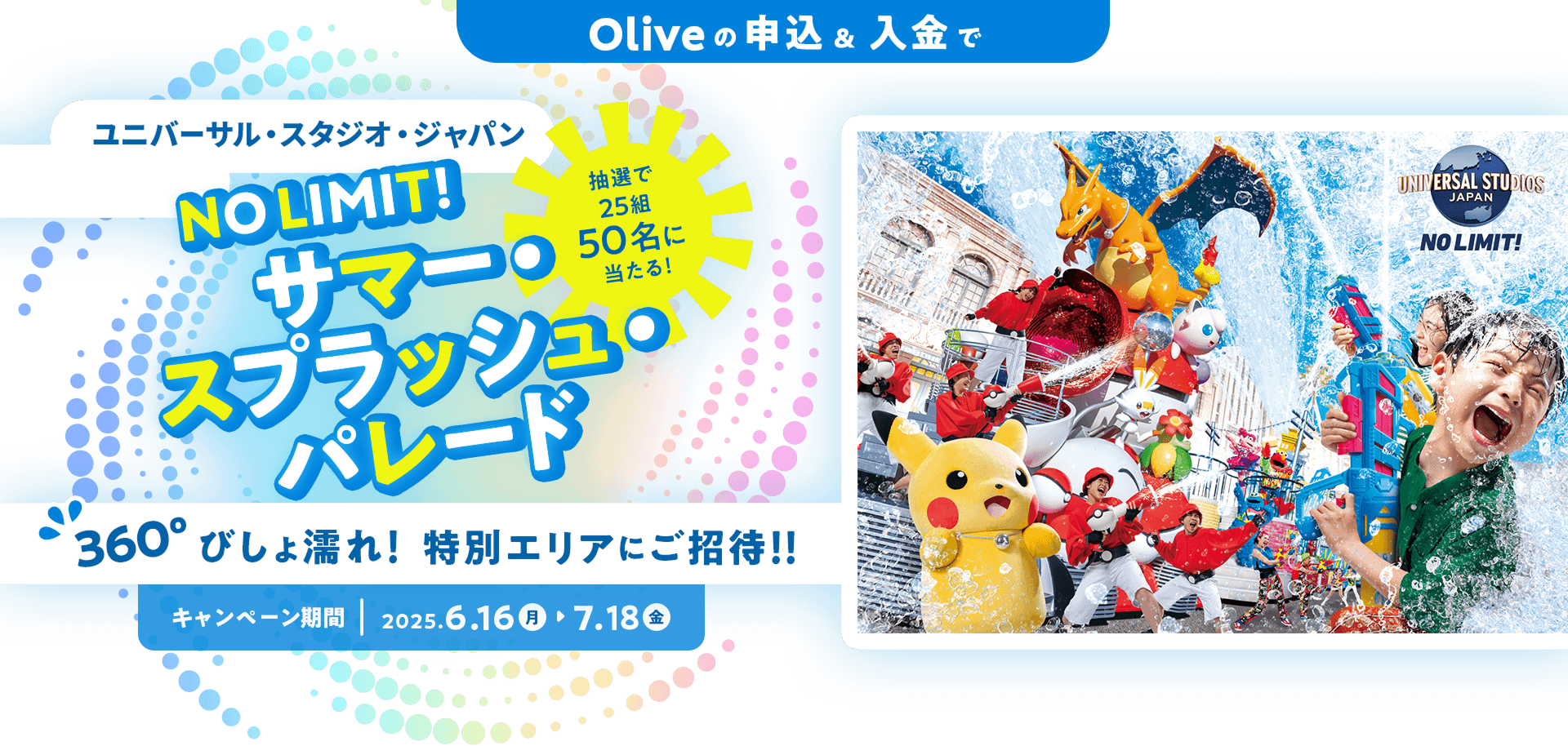 Oliveの申込&入金でユニバーサル・スタジオ・ジャパン NO LIMIT!サマー・スプラッシュ・パレード 抽選で25組50名に当たる!360° びしょ濡れ! 特別エリアにご招待!!キャンペーン期間 2025.6.16(月)〜7.18(金)