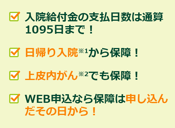 入院給付金の支払日数は通算1095日まで!・日帰り入院※1から保障!・上皮内がん※2でも保障!・WEB申込なら保障は申し込んだその日から!