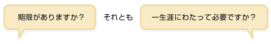 期限がありますか? それとも 一生涯にわたって必要ですか?