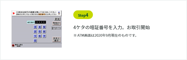 Step4 4ケタの暗証番号を入力。お取引開始 ※ ATM画面は2020年9月現在のものです。