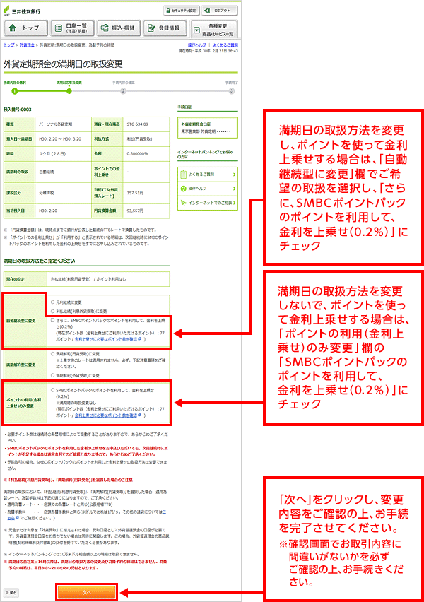 満期日の取扱方法を変更し、ポイントを使って金利上乗せする場合は、「自動継続型に変更」欄でご希望の取扱を選択し、「さらに、SMBCポイントパックのポイントを利用して、金利を上乗せ(0.2%)」にチェック 満期日の取扱方法を変更しないで、ポイントを使って金利上乗せする場合は、「ポイントの利用(金利上乗せ)のみ変更」欄の「SMBCポイントパックのポイントを利用して、金利を上乗せ(0.2%)」にチェック 「次へ」をクリックし、変更内容をご確認の上、お手続を完了させてください。※確認画面でお取引内容に間違いがないかを必ずご確認の上、お手続きください。