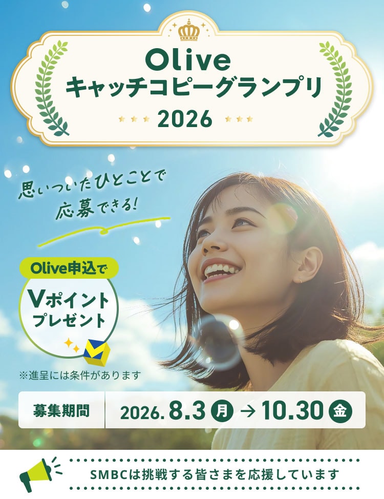 Oliveキャッチコピーグランプリ2026 思いついたひとことで応募できる! Olive申込でVポイントプレゼント ※進呈には条件があります 募集期間 2026年8月3日(月)〜10月30日(金) SMBCは挑戦する皆さまを応援しています