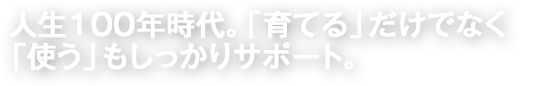人生100年時代。「育てる」だけでなく「使う」もしっかりサポート。