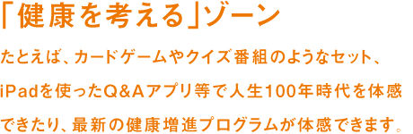 「健康を学ぶ」ゾーン たとえば、カードゲームやクイズ番組のようなセット、iPadを使ったQ&Aアプリ等で人生100年時代を体感できたり、最新の健康増進プログラムが体感できます。