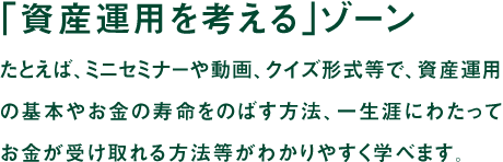「資産運用を学ぶ」ゾーン たとえば、ミニセミナーや動画、クイズ形式等で、資産運用の基本やお金の寿命をのばす方法、一生涯にわたってお金が受け取れる方法等がわかりやすく学べます。