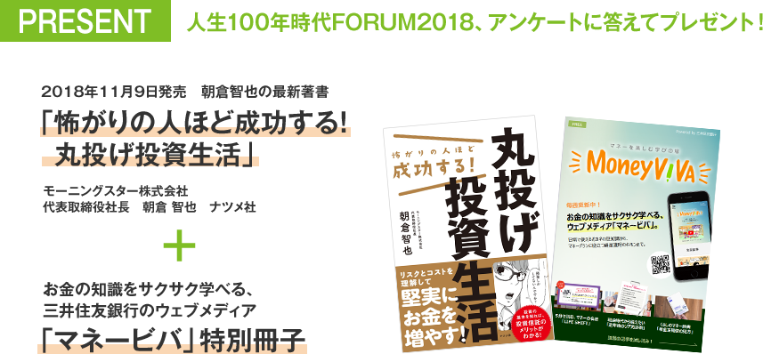PRESENT 人生100年時代FORUM2018、アンケートに答えてプレゼント! 2018年11月9日発売 朝倉智也の最新著書「怖がりの人ほど成功する!丸投げ投資生活」モーニングスター株式会社 代表取締役社長 朝倉 智也 ナツメ社 + お金の知識をサクサク学べる、三井住友銀行のウェブメディア「マネービバ」特別冊子