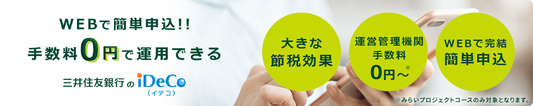 WEBで簡単申込!!手数料0円で運用できる三井住友銀行のiDeCo(イデコ) 大きな節税効果 運営管理機関手数料0円〜 ※みらいプロジェクトコースのみ対象となります。 WEBで完結簡単申込
