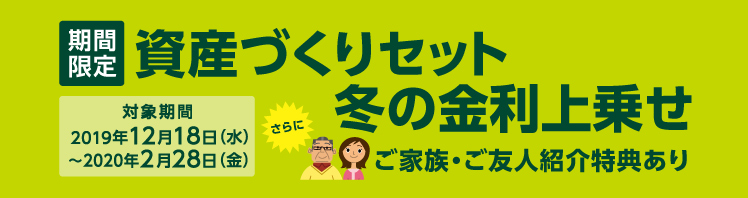 期間限定 資産づくりセット 冬の金利上乗せ さらにご家族・ご友人紹介特典あり 対象期間:2019年12月18日(水)〜2020年2月28日(金)