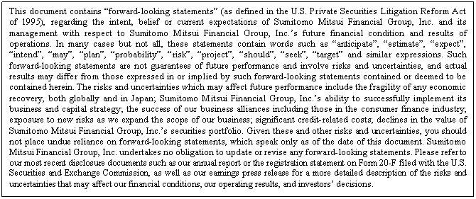 eLXg {bNX: This document contains gforward-looking statementsh (as defined in the U.S. Private Securities Litigation Reform Act of 1995), regarding the intent, belief or current expectations of Sumitomo Mitsui Financial Group, Inc. and its management with respect to Sumitomo Mitsui Financial Group, Inc.fs future financial condition and results of operations. In many cases but not all, these statements contain words such as ganticipateh, gestimateh, gexpecth, gintendh, gmayh, gplanh, gprobabilityh, griskh, gprojecth, gshouldh, gseekh, gtargeth and similar expressions. Such forward-looking statements are not guarantees of future performance and involve risks and uncertainties, and actual results may differ from those expressed in or implied by such forward-looking statements contained or deemed to be contained herein. The risks and uncertainties which may affect future performance include the fragility of any economic recovery, both globally and in Japan; Sumitomo Mitsui Financial Group, Inc.fs ability to successfully implement its business and capital strategy; the success of our business alliances including those in the consumer finance industry; exposure to new risks as we expand the scope of our business; significant credit-related costs; declines in the value of Sumitomo Mitsui Financial Group, Inc.fs securities portfolio. Given these and other risks and uncertainties, you should not place undue reliance on forward-looking statements, which speak only as of the date of this document. Sumitomo Mitsui Financial Group, Inc. undertakes no obligation to update or revise any forward-looking statements. Please refer to our most recent disclosure documents such as our annual report or the registration statement on Form 20-F filed with the U.S. Securities and Exchange Commission, as well as our earnings press release for a more detailed description of the risks and uncertainties that may affect our financial conditions, our operating results, and investorsf decisions.

