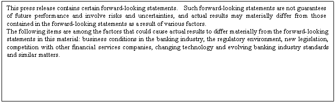 eLXg {bNX: This press release contains certain forward-looking statements.  Such forward-looking statements are not guarantees of future performance and involve risks and uncertainties, and actual results may materially differ from those contained in the forward-looking statements as a result of various factors. 
The following items are among the factors that could cause actual results to differ materially from the forward-looking statements in this material: business conditions in the banking industry, the regulatory environment, new legislation, competition with other financial services companies, changing technology and evolving banking industry standards and similar matters.

