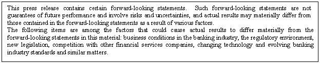 eLXg {bNX: This press release contains certain forward-looking statements.  Such forward-looking statements are not guarantees of future performance and involve risks and uncertainties, and actual results may materially differ from those contained in the forward-looking statements as a result of various factors. 
The following items are among the factors that could cause actual results to differ materially from the forward-looking statements in this material: business conditions in the banking industry, the regulatory environment, new legislation, competition with other financial services companies, changing technology and evolving banking industry standards and similar matters.

