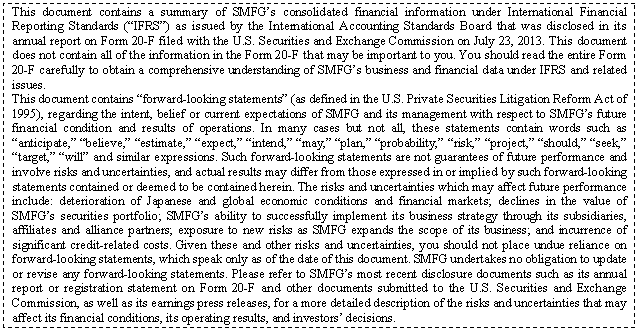 eLXg {bNX: This document contains a summary of SMFGfs consolidated financial information under International Financial Reporting Standards (gIFRSh) as issued by the International Accounting Standards Board that was disclosed in its annual report on Form 20-F filed with the U.S. Securities and Exchange Commission on July 23, 2013. This document does not contain all of the information in the Form 20-F that may be important to you. You should read the entire Form 20-F carefully to obtain a comprehensive understanding of SMFGfs business and financial data under IFRS and related issues.
This document contains gforward-looking statementsh (as defined in the U.S. Private Securities Litigation Reform Act of 1995), regarding the intent, belief or current expectations of SMFG and its management with respect to SMFGfs future financial condition and results of operations. In many cases but not all, these statements contain words such as ganticipate,h gbelieve,h gestimate,h gexpect,h gintend,h gmay,h gplan,h gprobability,h grisk,h gproject,h gshould,h gseek,h gtarget,h gwillh and similar expressions. Such forward-looking statements are not guarantees of future performance and involve risks and uncertainties, and actual results may differ from those expressed in or implied by such forward-looking statements contained or deemed to be contained herein. The risks and uncertainties which may affect future performance include: deterioration of Japanese and global economic conditions and financial markets; declines in the value of SMFGfs securities portfolio; SMFGfs ability to successfully implement its business strategy through its subsidiaries, affiliates and alliance partners; exposure to new risks as SMFG expands the scope of its business; and incurrence of significant credit-related costs. Given these and other risks and uncertainties, you should not place undue reliance on forward-looking statements, which speak only as of the date of this document. SMFG undertakes no obligation to update or revise any forward-looking statements. Please refer to SMFGfs most recent disclosure documents such as its annual report or registration statement on Form 20-F and other documents submitted to the U.S. Securities and Exchange Commission, as well as its earnings press releases, for a more detailed description of the risks and uncertainties that may affect its financial conditions, its operating results, and investorsf decisions.

