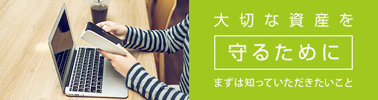 大切な資産を守るために まずは知っていただきたいこと